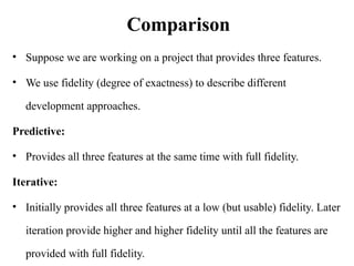 Comparison
• Suppose we are working on a project that provides three features.
• We use fidelity (degree of exactness) to describe different
development approaches.
Predictive:
• Provides all three features at the same time with full fidelity.
Iterative:
• Initially provides all three features at a low (but usable) fidelity. Later
iteration provide higher and higher fidelity until all the features are
provided with full fidelity.
 