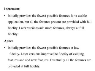 Increment:
• Initially provides the fewest possible features for a usable
application, but all the features present are provided with full
fidelity. Later versions add more features, always at full
fidelity.
Agile:
• Initially provides the fewest possible features at low
fidelity. Later versions improve the fidelity of existing
features and add new features. Eventually all the features are
provided at full fidelity.
 