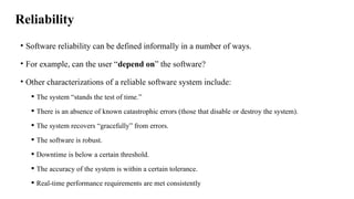 Reliability
• Software reliability can be defined informally in a number of ways.
• For example, can the user “depend on” the software?
• Other characterizations of a reliable software system include:
 The system “stands the test of time.”
 There is an absence of known catastrophic errors (those that disable or destroy the system).
 The system recovers “gracefully” from errors.
 The software is robust.
 Downtime is below a certain threshold.
 The accuracy of the system is within a certain tolerance.
 Real-time performance requirements are met consistently
 