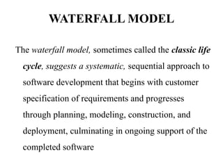 WATERFALL MODEL
The waterfall model, sometimes called the classic life
cycle, suggests a systematic, sequential approach to
software development that begins with customer
specification of requirements and progresses
through planning, modeling, construction, and
deployment, culminating in ongoing support of the
completed software
 