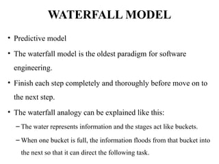 WATERFALL MODEL
• Predictive model
• The waterfall model is the oldest paradigm for software
engineering.
• Finish each step completely and thoroughly before move on to
the next step.
• The waterfall analogy can be explained like this:
– The water represents information and the stages act like buckets.
– When one bucket is full, the information floods from that bucket into
the next so that it can direct the following task.
 