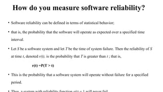 How do you measure software reliability?
• Software reliability can be defined in terms of statistical behavior;
• that is, the probability that the software will operate as expected over a specified time
interval.
• Let S be a software system and let T be the time of system failure. Then the reliability of S
at time t, denoted r(t), is the probability that T is greater than t ; that is,
r(t) =P(T > t)
• This is the probability that a software system will operate without failure for a specified
period.
 
