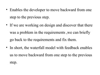 • Enables the developer to move backward from one
step to the previous step.
• If we are working on design and discover that there
was a problem in the requirements ,we can briefly
go back to the requirements and fix them.
• In short, the waterfall model with feedback enables
us to move backward from one step to the previous
step.
 