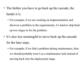 • The farther you have to go back up the cascade, the
harder it is.
– For example, if we are working on implementation and
discover a problem in the requirements, it’s hard to skip back
up two stages to fix the problem.
• It’s also less meaningful to move back up the cascade
for the later steps.
– For example, if we find a problem during maintenance, then
we should probably treat it as a maintenance task instead of
moving back into the deployment stage.
 