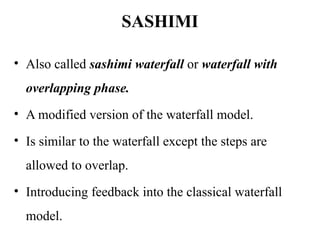 SASHIMI
• Also called sashimi waterfall or waterfall with
overlapping phase.
• A modified version of the waterfall model.
• Is similar to the waterfall except the steps are
allowed to overlap.
• Introducing feedback into the classical waterfall
model.
 