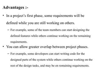 Advantages :-
• In a project’s first phase, some requirements will be
defined while you are still working on others.
– For example, some of the team members can start designing the
defined features while others continue working on the remaining
requirements.
• You can allow greater overlap between project phases.
– For example, some developers can start writing code for the
designed parts of the system while others continue working on the
rest of the design tasks, and may be on remaining requirements.
 