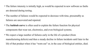 • The failure intensity is initially high, as would be expected in new software as faults
are detected during testing.
• The number of failures would be expected to decrease with time, presumably as
failures are uncovered and repaired.
• The bathtub curve is often used to explain the failure function for physical
components that wear out, electronics, and even biological systems.
• We expect a large number of failures early in the life of a product (from
manufacturing defects) and then a steady decline in failure incidents until later in the
life of that product when it has “worn out” or, in the case of biological entities, died.
 