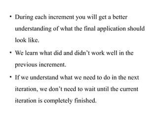 • During each increment you will get a better
understanding of what the final application should
look like.
• We learn what did and didn’t work well in the
previous increment.
• If we understand what we need to do in the next
iteration, we don’t need to wait until the current
iteration is completely finished.
 
