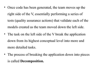 • Once code has been generated, the team moves up the
right side of the V, essentially performing a series of
tests (quality assurance actions) that validate each of the
models created as the team moved down the left side.
• The task on the left side of the V break the application
down from its highest conceptual level into more and
more detailed tasks.
• The process of breaking the application down into pieces
is called Decomposition.
 
