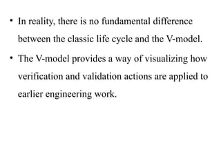 • In reality, there is no fundamental difference
between the classic life cycle and the V-model.
• The V-model provides a way of visualizing how
verification and validation actions are applied to
earlier engineering work.
 