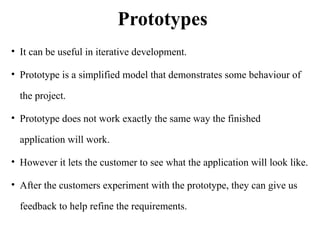 Prototypes
• It can be useful in iterative development.
• Prototype is a simplified model that demonstrates some behaviour of
the project.
• Prototype does not work exactly the same way the finished
application will work.
• However it lets the customer to see what the application will look like.
• After the customers experiment with the prototype, they can give us
feedback to help refine the requirements.
 