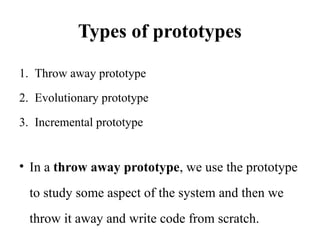 Types of prototypes
1. Throw away prototype
2. Evolutionary prototype
3. Incremental prototype
• In a throw away prototype, we use the prototype
to study some aspect of the system and then we
throw it away and write code from scratch.
 