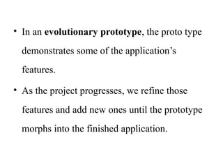 • In an evolutionary prototype, the proto type
demonstrates some of the application’s
features.
• As the project progresses, we refine those
features and add new ones until the prototype
morphs into the finished application.
 