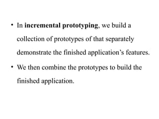• In incremental prototyping, we build a
collection of prototypes of that separately
demonstrate the finished application’s features.
• We then combine the prototypes to build the
finished application.
 