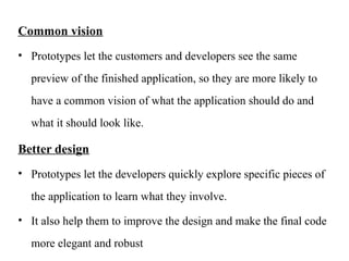 Common vision
• Prototypes let the customers and developers see the same
preview of the finished application, so they are more likely to
have a common vision of what the application should do and
what it should look like.
Better design
• Prototypes let the developers quickly explore specific pieces of
the application to learn what they involve.
• It also help them to improve the design and make the final code
more elegant and robust
 
