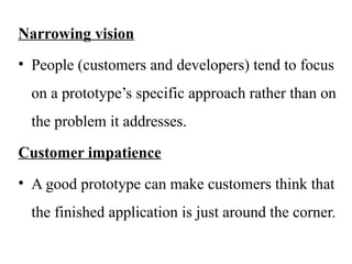 Narrowing vision
• People (customers and developers) tend to focus
on a prototype’s specific approach rather than on
the problem it addresses.
Customer impatience
• A good prototype can make customers think that
the finished application is just around the corner.
 