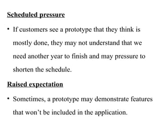 Scheduled pressure
• If customers see a prototype that they think is
mostly done, they may not understand that we
need another year to finish and may pressure to
shorten the schedule.
Raised expectation
• Sometimes, a prototype may demonstrate features
that won’t be included in the application.
 