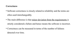 Correctness
• Software correctness is closely related to reliability and the terms are
often used interchangeably.
• The main difference is that minor deviation from the requirements is
strictly considered a failure and hence means the software is incorrect.
• Correctness can be measured in terms of the number of failures
detected over time.
 