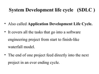 System Development life cycle (SDLC )
• Also called Application Development Life Cycle.
• It covers all the tasks that go into a software
engineering project from start to finish-like
waterfall model.
• The end of one project feed directly into the next
project in an ever ending cycle.
 