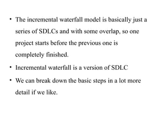 • The incremental waterfall model is basically just a
series of SDLCs and with some overlap, so one
project starts before the previous one is
completely finished.
• Incremental waterfall is a version of SDLC
• We can break down the basic steps in a lot more
detail if we like.
 
