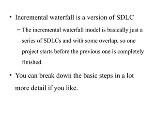 • Incremental waterfall is a version of SDLC
– The incremental waterfall model is basically just a
series of SDLCs and with some overlap, so one
project starts before the previous one is completely
finished.
• You can break down the basic steps in a lot
more detail if you like.
 