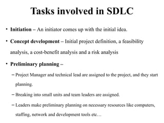 Tasks involved in SDLC
• Initiation – An initiator comes up with the initial idea.
• Concept development – Initial project definition, a feasibility
analysis, a cost-benefit analysis and a risk analysis
• Preliminary planning –
– Project Manager and technical lead are assigned to the project, and they start
planning.
– Breaking into small units and team leaders are assigned.
– Leaders make preliminary planning on necessary resources like computers,
staffing, network and development tools etc…
 