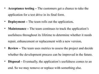 • Acceptance testing – The customers get a chance to take the
application for a test drive in its final form.
• Deployment – The team rolls out the application.
• Maintenance – The team continues to track the application’s
usefulness throughout its lifetime to determine whether it needs
repair, enhancement or replacement with a new version.
• Review – The team uses metrics to assess the project and decide
whether the development process can be improved in the future.
• Disposal – Eventually, the application’s usefulness comes to an
end. So we may remove or replace with something else.
 