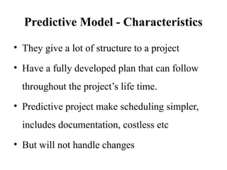 Predictive Model - Characteristics
• They give a lot of structure to a project
• Have a fully developed plan that can follow
throughout the project’s life time.
• Predictive project make scheduling simpler,
includes documentation, costless etc
• But will not handle changes
 