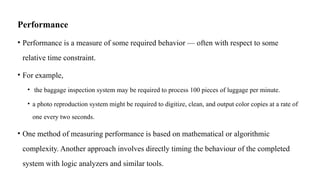 Performance
• Performance is a measure of some required behavior — often with respect to some
relative time constraint.
• For example,
• the baggage inspection system may be required to process 100 pieces of luggage per minute.
• a photo reproduction system might be required to digitize, clean, and output color copies at a rate of
one every two seconds.
• One method of measuring performance is based on mathematical or algorithmic
complexity. Another approach involves directly timing the behaviour of the completed
system with logic analyzers and similar tools.
 