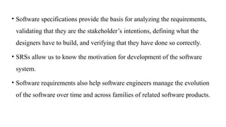 • Software specifications provide the basis for analyzing the requirements,
validating that they are the stakeholder’s intentions, defining what the
designers have to build, and verifying that they have done so correctly.
• SRSs allow us to know the motivation for development of the software
system.
• Software requirements also help software engineers manage the evolution
of the software over time and across families of related software products.
 