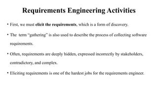 Requirements Engineering Activities
• First, we must elicit the requirements, which is a form of discovery.
• The term “gathering” is also used to describe the process of collecting software
requirements.
• Often, requirements are deeply hidden, expressed incorrectly by stakeholders,
contradictory, and complex.
• Eliciting requirements is one of the hardest jobs for the requirements engineer.
 