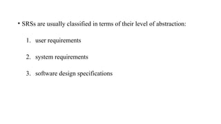 • SRSs are usually classified in terms of their level of abstraction:
1. user requirements
2. system requirements
3. software design specifications
 