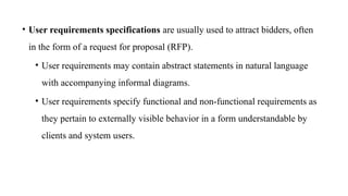 • User requirements specifications are usually used to attract bidders, often
in the form of a request for proposal (RFP).
• User requirements may contain abstract statements in natural language
with accompanying informal diagrams.
• User requirements specify functional and non-functional requirements as
they pertain to externally visible behavior in a form understandable by
clients and system users.
 