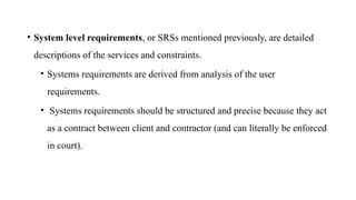 • System level requirements, or SRSs mentioned previously, are detailed
descriptions of the services and constraints.
• Systems requirements are derived from analysis of the user
requirements.
• Systems requirements should be structured and precise because they act
as a contract between client and contractor (and can literally be enforced
in court).
 