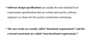 • Software design specifications are usually the most detailed level
requirements specifications that are written and used by software
engineers as a basis for the system’s architecture and design.
• The user needs are usually called “functional requirements” and the
external constraints are called “non-functional requirements.”
 