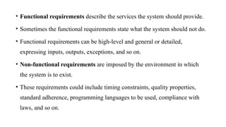 • Functional requirements describe the services the system should provide.
• Sometimes the functional requirements state what the system should not do.
• Functional requirements can be high-level and general or detailed,
expressing inputs, outputs, exceptions, and so on.
• Non-functional requirements are imposed by the environment in which
the system is to exist.
• These requirements could include timing constraints, quality properties,
standard adherence, programming languages to be used, compliance with
laws, and so on.
 
