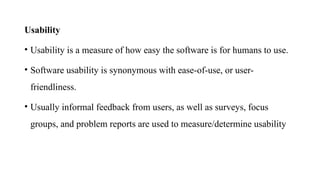 Usability
• Usability is a measure of how easy the software is for humans to use.
• Software usability is synonymous with ease-of-use, or user-
friendliness.
• Usually informal feedback from users, as well as surveys, focus
groups, and problem reports are used to measure/determine usability
 