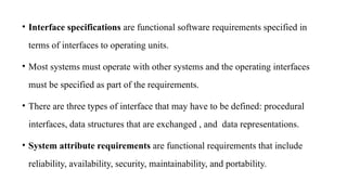 • Interface specifications are functional software requirements specified in
terms of interfaces to operating units.
• Most systems must operate with other systems and the operating interfaces
must be specified as part of the requirements.
• There are three types of interface that may have to be defined: procedural
interfaces, data structures that are exchanged , and data representations.
• System attribute requirements are functional requirements that include
reliability, availability, security, maintainability, and portability.
 