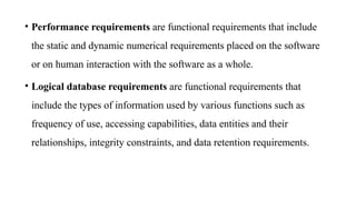 • Performance requirements are functional requirements that include
the static and dynamic numerical requirements placed on the software
or on human interaction with the software as a whole.
• Logical database requirements are functional requirements that
include the types of information used by various functions such as
frequency of use, accessing capabilities, data entities and their
relationships, integrity constraints, and data retention requirements.
 