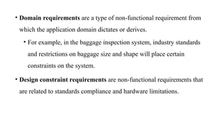 • Domain requirements are a type of non-functional requirement from
which the application domain dictates or derives.
• For example, in the baggage inspection system, industry standards
and restrictions on baggage size and shape will place certain
constraints on the system.
• Design constraint requirements are non-functional requirements that
are related to standards compliance and hardware limitations.
 