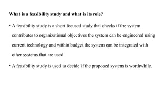 What is a feasibility study and what is its role?
• A feasibility study is a short focused study that checks if the system
contributes to organizational objectives the system can be engineered using
current technology and within budget the system can be integrated with
other systems that are used.
• A feasibility study is used to decide if the proposed system is worthwhile.
 