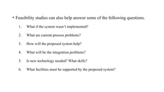 • Feasibility studies can also help answer some of the following questions.
1. What if the system wasn’t implemented?
2. What are current process problems?
3. How will the proposed system help?
4. What will be the integration problems?
5. Is new technology needed? What skills?
6. What facilities must be supported by the proposed system?
 