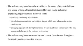 • The software engineer has to be sensitive to the needs of the stakeholders
and aware of the problems that stakeholders can create including:
expressing requirements in their own terms
o providing conflicting requirements
o introducing organizational and political factors, which may influence the system
requirements
o changing requirements during the analysis process due to new stakeholders who may
emerge and changes to the business environment
• The software engineer must monitor and control these factors throughout
the requirements engineering process.
 