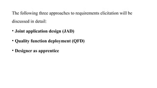 The following three approaches to requirements elicitation will be
discussed in detail:
• Joint application design (JAD)
• Quality function deployment (QFD)
• Designer as apprentice
 