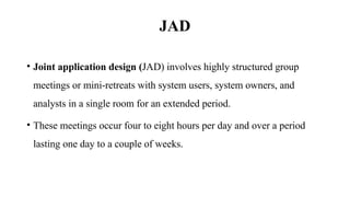 JAD
• Joint application design (JAD) involves highly structured group
meetings or mini-retreats with system users, system owners, and
analysts in a single room for an extended period.
• These meetings occur four to eight hours per day and over a period
lasting one day to a couple of weeks.
 
