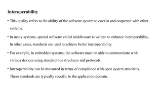 Interoperability
• This quality refers to the ability of the software system to coexist and cooperate with other
systems.
• In many systems, special software called middleware is written to enhance interoperability.
In other cases, standards are used to achieve better interoperability.
• For example, in embedded systems, the software must be able to communicate with
various devices using standard bus structures and protocols.
• Interoperability can be measured in terms of compliance with open system standards.
These standards are typically specific to the application domain.
 