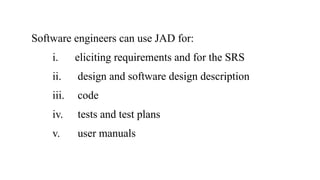 Software engineers can use JAD for:
i. eliciting requirements and for the SRS
ii. design and software design description
iii. code
iv. tests and test plans
v. user manuals
 