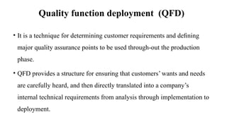 Quality function deployment (QFD)
• It is a technique for determining customer requirements and deﬁning
major quality assurance points to be used through-out the production
phase.
• QFD provides a structure for ensuring that customers’ wants and needs
are carefully heard, and then directly translated into a company’s
internal technical requirements from analysis through implementation to
deployment.
 