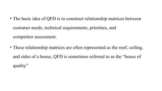 • The basic idea of QFD is to construct relationship matrices between
customer needs, technical requirements, priorities, and
competitor assessment.
• These relationship matrices are often represented as the roof, ceiling,
and sides of a house, QFD is sometimes referred to as the “house of
quality”
 
