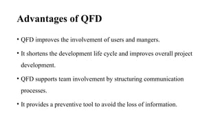 Advantages of QFD
• QFD improves the involvement of users and mangers.
• It shortens the development life cycle and improves overall project
development.
• QFD supports team involvement by structuring communication
processes.
• It provides a preventive tool to avoid the loss of information.
 